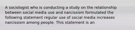 A sociologist who is conducting a study on the relationship between social media use and narcissism formulated the following statement regular use of social media increases narcissism among people. This statement is an