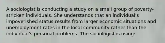 A sociologist is conducting a study on a small group of poverty-stricken individuals. She understands that an individual's impoverished status results from larger economic situations and unemployment rates in the local community rather than the individual's personal problems. The sociologist is using: