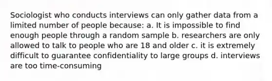 Sociologist who conducts interviews can only gather data from a limited number of people because: a. It is impossible to find enough people through a random sample b. researchers are only allowed to talk to people who are 18 and older c. it is extremely difficult to guarantee confidentiality to large groups d. interviews are too time-consuming