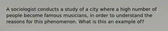 A sociologist conducts a study of a city where a high number of people become famous musicians, in order to understand the reasons for this phenomenon. What is this an example of?