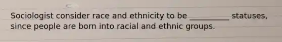 Sociologist consider race and ethnicity to be __________ statuses, since people are born into racial and ethnic groups.