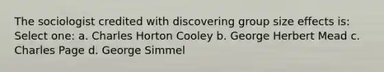 The sociologist credited with discovering group size effects is: Select one: a. Charles Horton Cooley b. George Herbert Mead c. Charles Page d. George Simmel