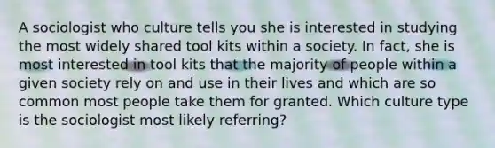 A sociologist who culture tells you she is interested in studying the most widely shared tool kits within a society. In fact, she is most interested in tool kits that the majority of people within a given society rely on and use in their lives and which are so common most people take them for granted. Which culture type is the sociologist most likely referring?