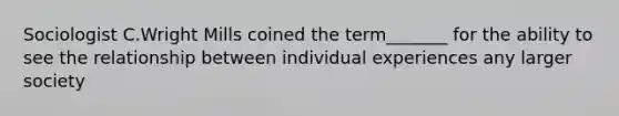 Sociologist C.Wright Mills coined the term_______ for the ability to see the relationship between individual experiences any larger society