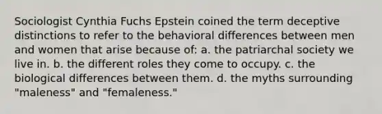 Sociologist Cynthia Fuchs Epstein coined the term deceptive distinctions to refer to the behavioral differences between men and women that arise because of: a. the patriarchal society we live in. b. the different roles they come to occupy. c. the biological differences between them. d. the myths surrounding "maleness" and "femaleness."