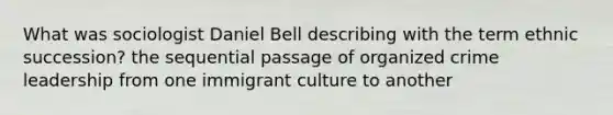 What was sociologist Daniel Bell describing with the term ethnic succession? the sequential passage of organized crime leadership from one immigrant culture to another