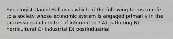 Sociologist Daniel Bell uses which of the following terms to refer to a society whose economic system is engaged primarily in the processing and control of information? A) gathering B) horticultural C) industrial D) postindustrial