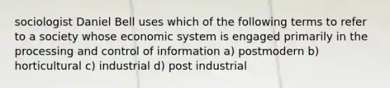 sociologist Daniel Bell uses which of the following terms to refer to a society whose economic system is engaged primarily in the processing and control of information a) postmodern b) horticultural c) industrial d) post industrial