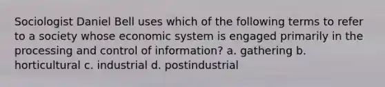 Sociologist Daniel Bell uses which of the following terms to refer to a society whose economic system is engaged primarily in the processing and control of information? a. gathering b. horticultural c. industrial d. postindustrial