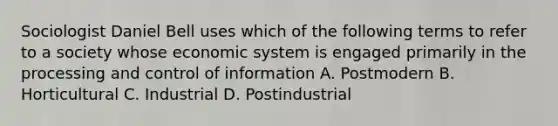 Sociologist Daniel Bell uses which of the following terms to refer to a society whose economic system is engaged primarily in the processing and control of information A. Postmodern B. Horticultural C. Industrial D. Postindustrial