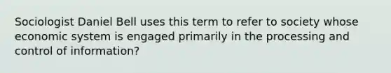 Sociologist Daniel Bell uses this term to refer to society whose economic system is engaged primarily in the processing and control of information?