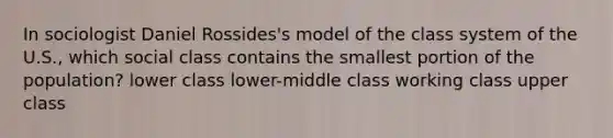 In sociologist Daniel Rossides's model of the class system of the U.S., which social class contains the smallest portion of the population? lower class lower-middle class working class upper class