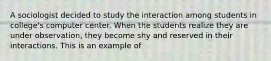 A sociologist decided to study the interaction among students in college's computer center. When the students realize they are under observation, they become shy and reserved in their interactions. This is an example of