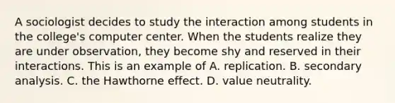 A sociologist decides to study the interaction among students in the college's computer center. When the students realize they are under observation, they become shy and reserved in their interactions. This is an example of A. replication. B. secondary analysis. C. the Hawthorne effect. D. value neutrality.