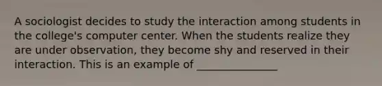 A sociologist decides to study the interaction among students in the college's computer center. When the students realize they are under observation, they become shy and reserved in their interaction. This is an example of _______________