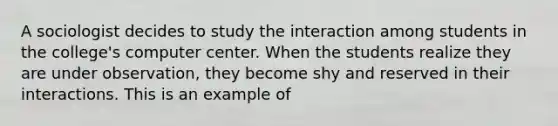 A sociologist decides to study the interaction among students in the college's computer center. When the students realize they are under observation, they become shy and reserved in their interactions. This is an example of