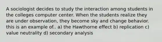 A sociologist decides to study the interaction among students in the colleges computer center. When the students realize they are under observation, they become sky and change behavior. this is an example of.. a) the Hawthorne effect b) replication c) value neutrality d) secondary analysis