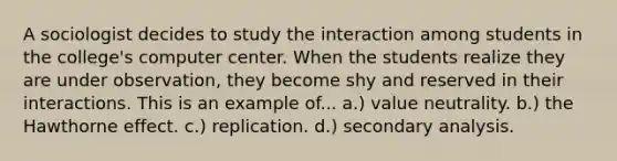 A sociologist decides to study the interaction among students in the college's computer center. When the students realize they are under observation, they become shy and reserved in their interactions. This is an example of... a.) value neutrality. b.) the Hawthorne effect. c.) replication. d.) secondary analysis.