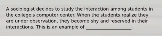 A sociologist decides to study the interaction among students in the college's computer center. When the students realize they are under observation, they become shy and reserved in their interactions. This is an example of ____________________.