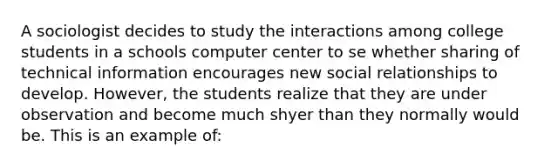 A sociologist decides to study the interactions among college students in a schools computer center to se whether sharing of technical information encourages new social relationships to develop. However, the students realize that they are under observation and become much shyer than they normally would be. This is an example of: