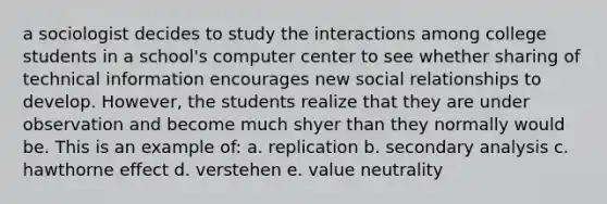 a sociologist decides to study the interactions among college students in a school's computer center to see whether sharing of technical information encourages new social relationships to develop. However, the students realize that they are under observation and become much shyer than they normally would be. This is an example of: a. replication b. secondary analysis c. hawthorne effect d. verstehen e. value neutrality