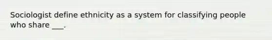 Sociologist define ethnicity as a system for classifying people who share ___.