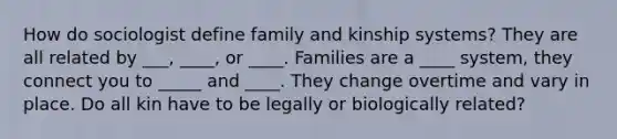 How do sociologist define family and kinship systems? They are all related by ___, ____, or ____. Families are a ____ system, they connect you to _____ and ____. They change overtime and vary in place. Do all kin have to be legally or biologically related?