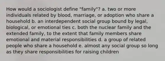 How would a sociologist define "family"? a. two or more individuals related by blood, marriage, or adoption who share a household b. an interdependent social group bound by legal, biological, or emotional ties c. both the nuclear family and the extended family, to the extent that family members share emotional and material responsibilities d. a group of related people who share a household e. almost any social group so long as they share responsibilities for raising children