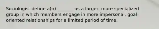 Sociologist define a(n) _______ as a larger, more specialized group in which members engage in more impersonal, goal-oriented relationships for a limited period of time.