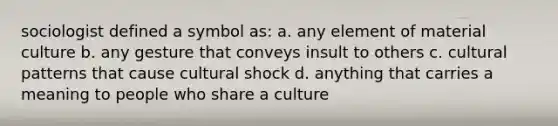 sociologist defined a symbol as: a. any element of material culture b. any gesture that conveys insult to others c. cultural patterns that cause cultural shock d. anything that carries a meaning to people who share a culture