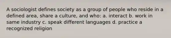 A sociologist defines society as a group of people who reside in a defined area, share a culture, and who: a. interact b. work in same industry c. speak different languages d. practice a recognized religion