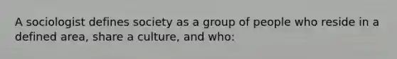 A sociologist defines society as a group of people who reside in a defined area, share a culture, and who: