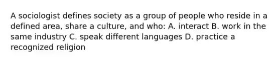 A sociologist defines society as a group of people who reside in a defined area, share a culture, and who: A. interact B. work in the same industry C. speak different languages D. practice a recognized religion