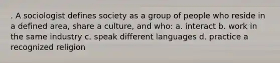 . A sociologist defines society as a group of people who reside in a defined area, share a culture, and who: a. interact b. work in the same industry c. speak different languages d. practice a recognized religion