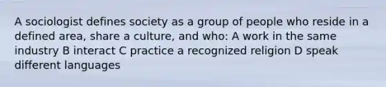 A sociologist defines society as a group of people who reside in a defined area, share a culture, and who: A work in the same industry B interact C practice a recognized religion D speak different languages