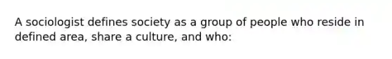 A sociologist defines society as a group of people who reside in defined area, share a culture, and who: