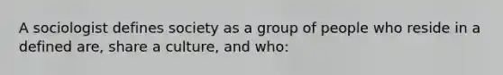 A sociologist defines society as a group of people who reside in a defined are, share a culture, and who: