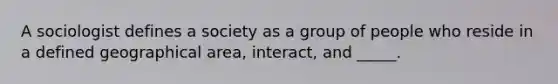 A sociologist defines a society as a group of people who reside in a defined geographical area, interact, and _____.