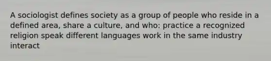 A sociologist defines society as a group of people who reside in a defined area, share a culture, and who: practice a recognized religion speak different languages work in the same industry interact