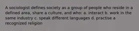 A sociologist defines society as a group of people who reside in a defined area, share a culture, and who: a. interact b. work in the same industry c. speak different languages d. practise a recognized religion