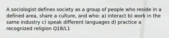 A sociologist defines society as a group of people who reside in a defined area, share a culture, and who: a) interact b) work in the same industry c) speak different languages d) practice a recognized religion Q18/L1