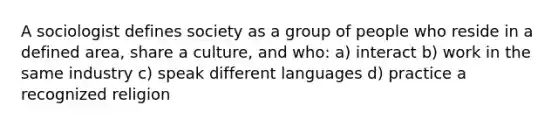 A sociologist defines society as a group of people who reside in a defined area, share a culture, and who: a) interact b) work in the same industry c) speak different languages d) practice a recognized religion