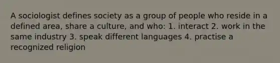 A sociologist defines society as a group of people who reside in a defined area, share a culture, and who: 1. interact 2. work in the same industry 3. speak different languages 4. practise a recognized religion