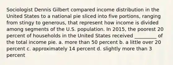 Sociologist Dennis Gilbert compared income distribution in the United States to a national pie sliced into five portions, ranging from stingy to generous, that represent how income is divided among segments of the U.S. population. In 2015, the poorest 20 percent of households in the United States received _________ of the total income pie. a. more than 50 percent b. a little over 20 percent c. approximately 14 percent d. slightly more than 3 percent