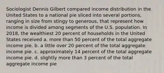 Sociologist Dennis Gilbert compared income distribution in the United States to a national pie sliced into several portions, ranging in size from stingy to generous, that represent how income is divided among segments of the U.S. population. In 2018, the wealthiest 20 percent of households in the United States received a. more than 50 percent of the total aggregate income pie. b. a little over 20 percent of the total aggregate income pie. c. approximately 14 percent of the total aggregate income pie. d. slightly more than 3 percent of the total aggregate income pie