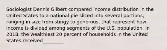 Sociologist Dennis Gilbert compared income distribution in the United States to a national pie sliced into several portions, ranging in size from stingy to generous, that represent how income is divided among segments of the U.S. population. In 2018, the wealthiest 20 percent of households in the United States received_________