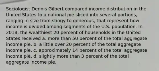 Sociologist Dennis Gilbert compared income distribution in the United States to a national pie sliced into several portions, ranging in size from stingy to generous, that represent how income is divided among segments of the U.S. population. In 2018, the wealthiest 20 percent of households in the United States received a. <a href='https://www.questionai.com/knowledge/keWHlEPx42-more-than' class='anchor-knowledge'>more than</a> 50 percent of the total aggregate income pie. b. a little over 20 percent of the total aggregate income pie. c. approximately 14 percent of the total aggregate income pie. d. slightly more than 3 percent of the total aggregate income pie.