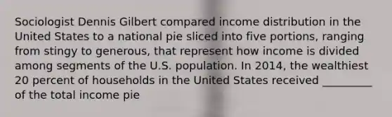 Sociologist Dennis Gilbert compared income distribution in the United States to a national pie sliced into five portions, ranging from stingy to generous, that represent how income is divided among segments of the U.S. population. In 2014, the wealthiest 20 percent of households in the United States received _________ of the total income pie