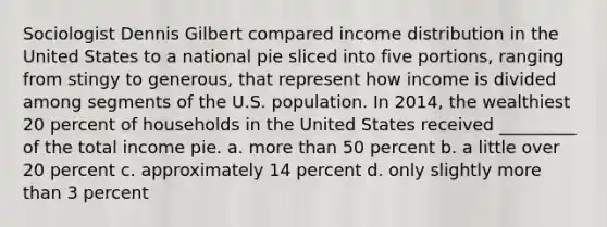 Sociologist Dennis Gilbert compared income distribution in the United States to a national pie sliced into five portions, ranging from stingy to generous, that represent how income is divided among segments of the U.S. population. In 2014, the wealthiest 20 percent of households in the United States received _________ of the total income pie. a. more than 50 percent b. a little over 20 percent c. approximately 14 percent d. only slightly more than 3 percent