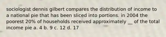 sociologist dennis gilbert compares the distribution of income to a national pie that has been sliced into portions. in 2004 the poorest 20% of households received approximately __ of the total income pie a. 4 b. 9 c. 12 d. 17